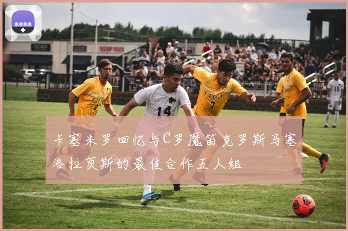 卡塞米罗回忆与C罗魔笛克罗斯马塞洛拉莫斯的最佳合作五人组