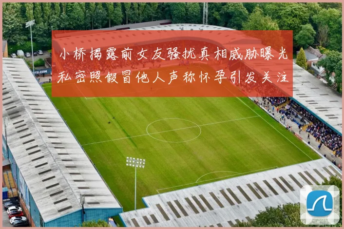 小桥揭露前女友骚扰真相威胁曝光私密照假冒他人声称怀孕引发关注