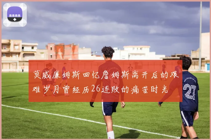 莫威廉姆斯回忆詹姆斯离开后的艰难岁月曾经历26连败的痛苦时光