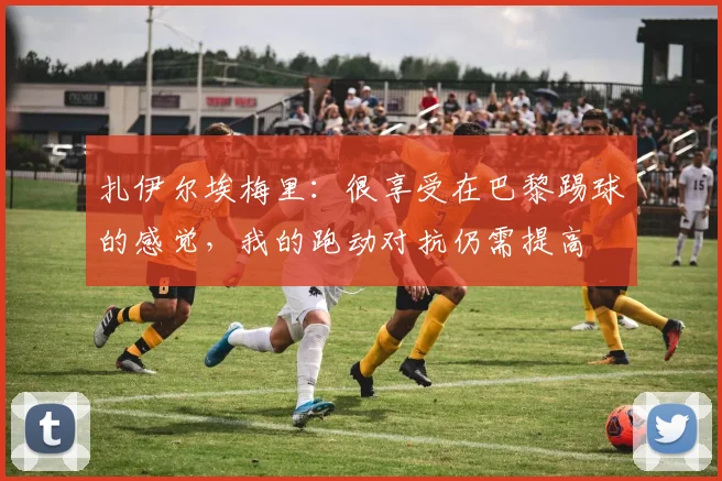 扎伊尔埃梅里：很享受在巴黎踢球的感觉，我的跑动对抗仍需提高