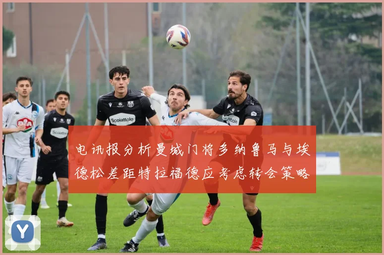 电讯报分析曼城门将多纳鲁马与埃德松差距特拉福德应考虑转会策略