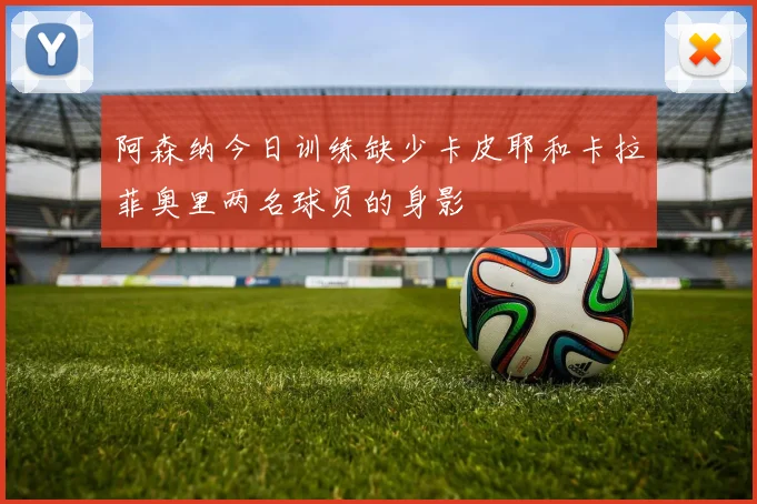 阿森纳今日训练缺少卡皮耶和卡拉菲奥里两名球员的身影