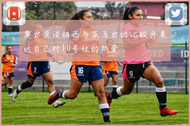 奥尔莫谈梅西与亚马尔的比较并表达自己对10号位的热爱
