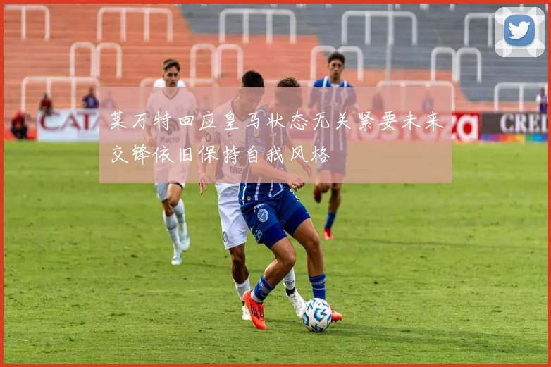 莱万特回应皇马状态无关紧要未来交锋依旧保持自我风格