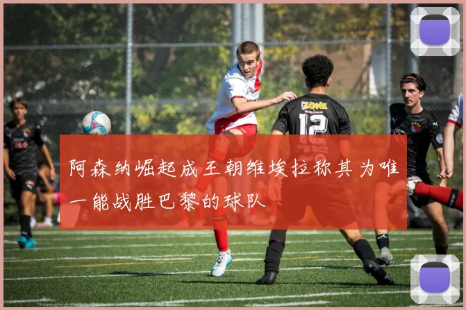 阿森纳崛起成王朝维埃拉称其为唯一能战胜巴黎的球队