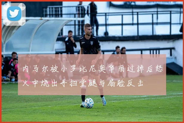 内马尔被小罗比尼奥华丽过掉后怒火中烧出手扫堂腿与扇脸反击