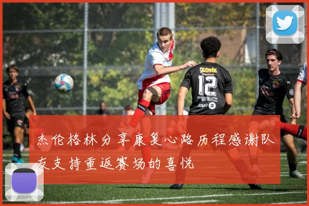 杰伦格林分享康复心路历程感谢队友支持重返赛场的喜悦