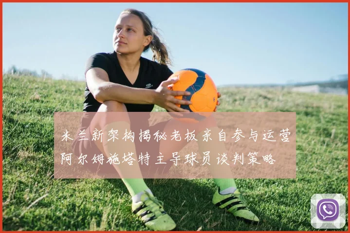 米兰新架构揭秘老板亲自参与运营阿尔姆施塔特主导球员谈判策略