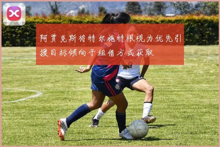 阿贾克斯将特尔施特根视为优先引援目标倾向于租借方式获取
