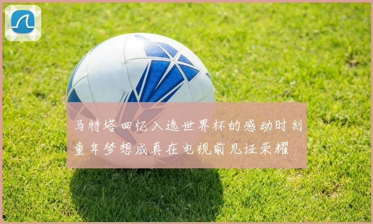 马特塔回忆入选世界杯的感动时刻童年梦想成真在电视前见证荣耀