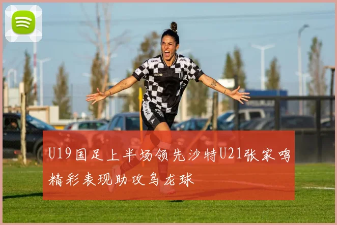 U19国足上半场领先沙特U21张家鸣精彩表现助攻乌龙球