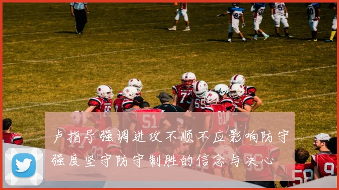 卢指导强调进攻不顺不应影响防守强度坚守防守制胜的信念与决心