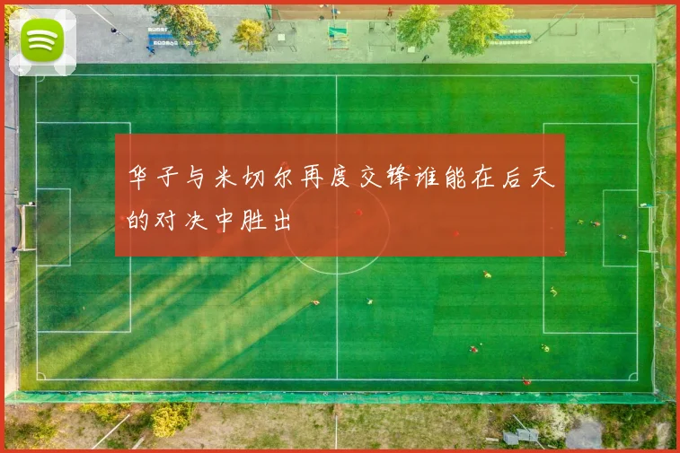 华子与米切尔再度交锋谁能在后天的对决中胜出